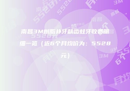 南昌3M树脂补牙龋齿蛀牙收费明细一览（近6个月均价为：5528元）