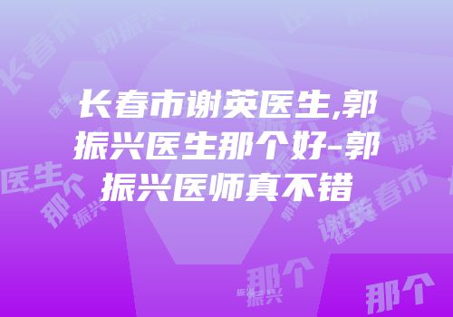 长春市谢英医生,郭振兴医生那个好-郭振兴医师真不错