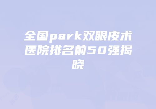 全国park双眼皮术医院排名前50强揭晓