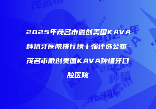 2025年茂名市微创美国KAVA种植牙医院排行榜十强评选公布-茂名市微创美国KAVA种植牙口腔医院
