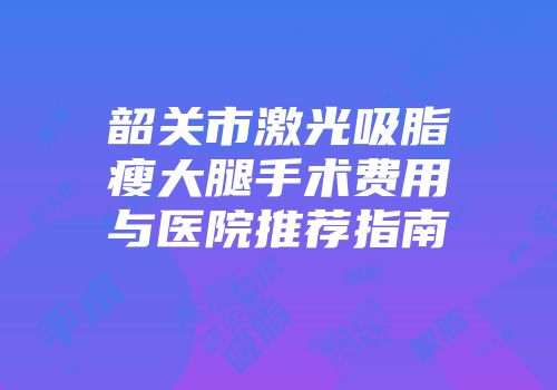 韶关市激光吸脂瘦大腿手术费用与医院推荐指南