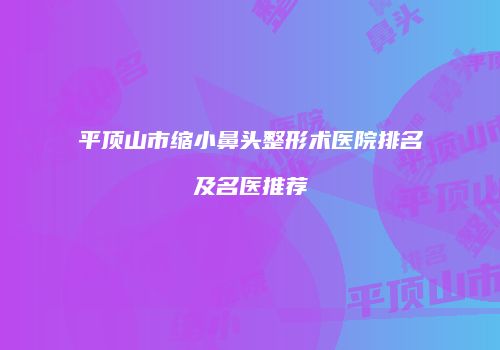 平顶山市缩小鼻头整形术医院排名及名医推荐