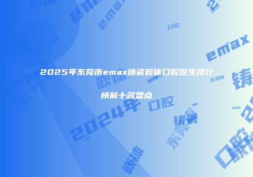 2025年东莞市emax铸瓷嵌体口腔医生排行榜前十名盘点