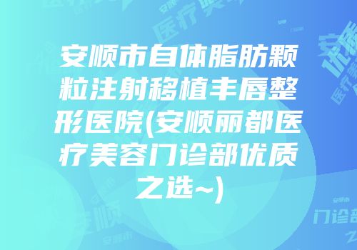 安顺市自体脂肪颗粒注射移植丰唇整形医院(安顺丽都医疗美容门诊部优质之选~)