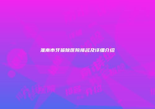 淮南市牙拔除医院排名及详细介绍