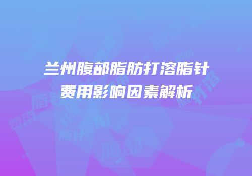兰州腹部脂肪打溶脂针费用影响因素解析