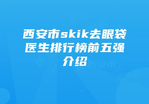 西安市skik去眼袋医生排行榜前五强介绍