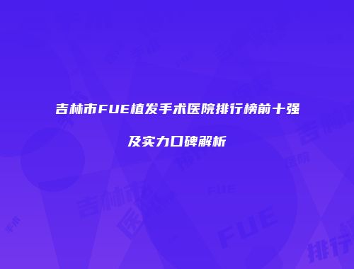 吉林市FUE植发手术医院排行榜前十强及实力口碑解析