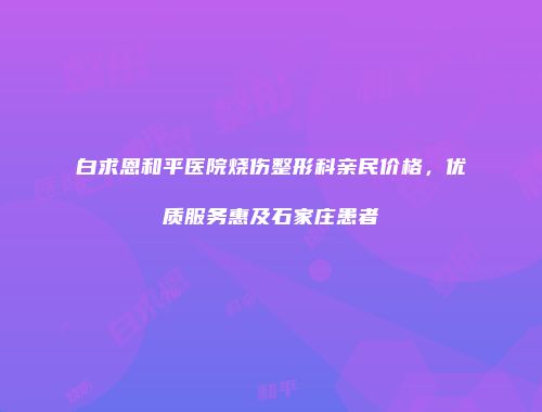 白求恩和平医院烧伤整形科亲民价格，优质服务惠及石家庄患者