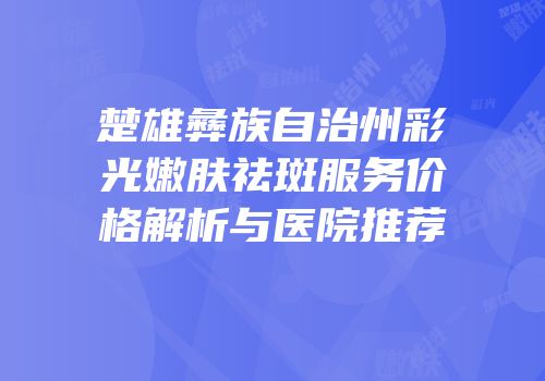 楚雄彝族自治州彩光嫩肤祛斑服务价格解析与医院推荐