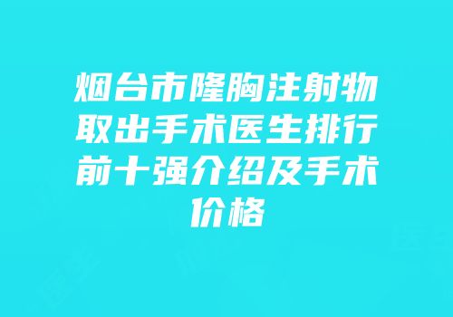 烟台市隆胸注射物取出手术医生排行前十强介绍及手术价格