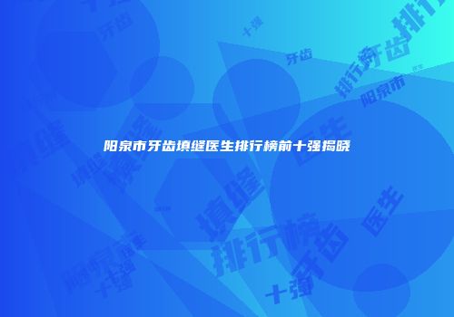 阳泉市牙齿填缝医生排行榜前十强揭晓