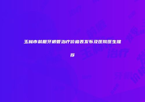 玉林市前磨牙根管治疗价格表发布及医院医生推荐