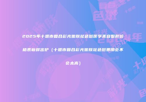2025年十堰市复合彩光嫩肤祛色斑医学美容整形价格表新鲜出炉（十堰市复合彩光嫩肤祛色斑费用会不会太高）