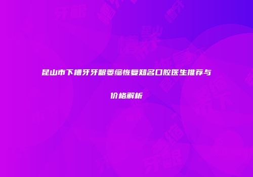 昆山市下槽牙牙龈萎缩恢复知名口腔医生推荐与价格解析