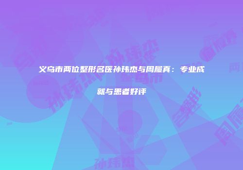 义乌市两位整形名医孙玮杰与周履真：专业成就与患者好评