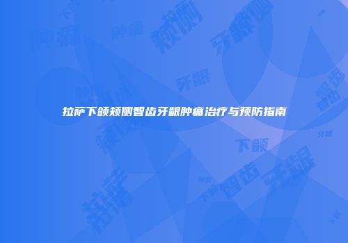 拉萨下颌颊侧智齿牙龈肿痛治疗与预防指南