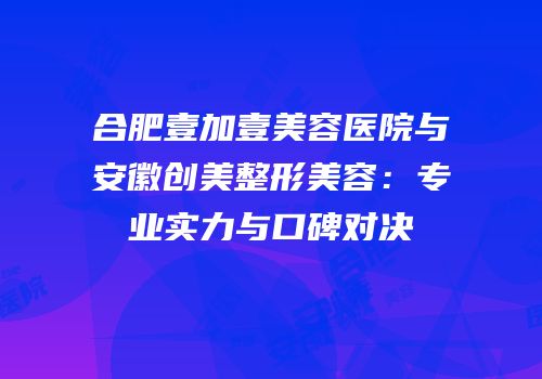合肥壹加壹美容医院与安徽创美整形美容：专业实力与口碑对决