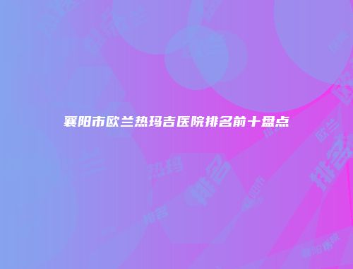 襄阳市欧兰热玛吉医院排名前十盘点