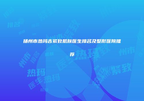 扬州市热玛吉紧致肌肤医生排名及整形医院推荐