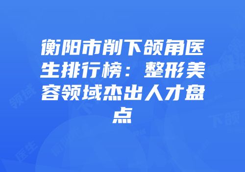 衡阳市削下颌角医生排行榜：整形美容领域杰出人才盘点