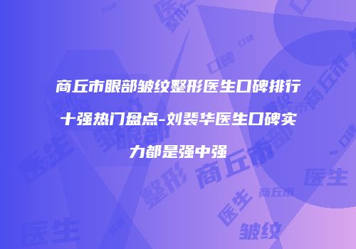 商丘市眼部皱纹整形医生口碑排行十强热门盘点-刘裴华医生口碑实力都是强中强