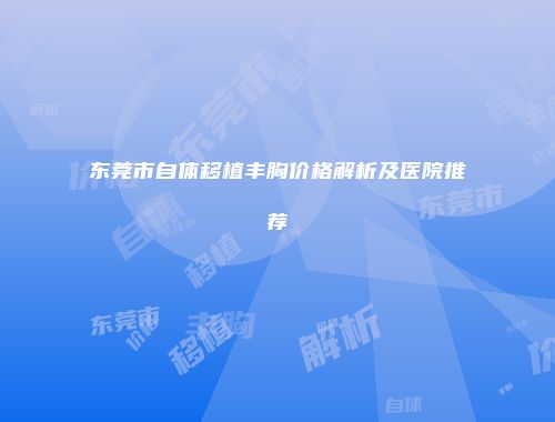 东莞市自体移植丰胸价格解析及医院推荐
