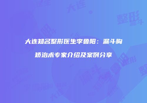 大连知名整形医生李鲁阳：漏斗胸矫治术专家介绍及案例分享
