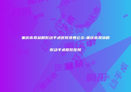 重庆市耳朵畸形动手术医院免费公示-重庆市耳朵畸形动手术整形医院