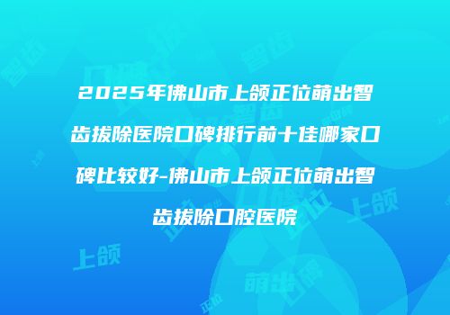 2025年佛山市上颌正位萌出智齿拔除医院口碑排行前十佳哪家口碑比较好-佛山市上颌正位萌出智齿拔除口腔医院