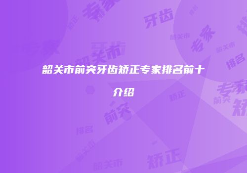 韶关市前突牙齿矫正专家排名前十介绍
