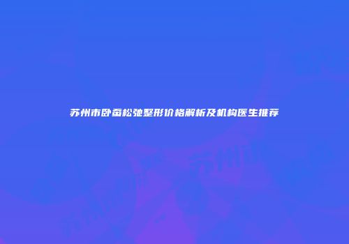 苏州市卧蚕松弛整形价格解析及机构医生推荐