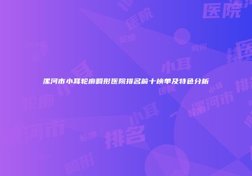 漯河市小耳轮廓畸形医院排名前十榜单及特色分析