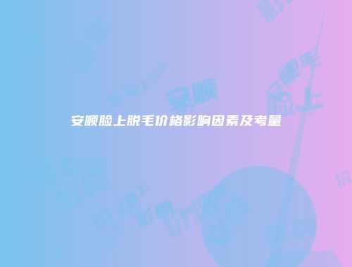 安顺脸上脱毛价格影响因素及考量