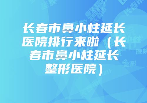 长春市鼻小柱延长医院排行来啦（长春市鼻小柱延长整形医院）