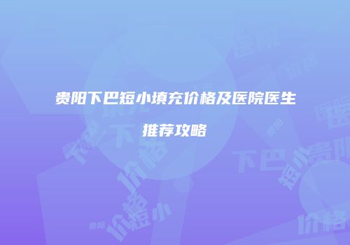 贵阳下巴短小填充价格及医院医生推荐攻略