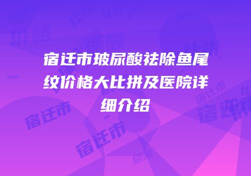 宿迁市玻尿酸祛除鱼尾纹价格大比拼及医院详细介绍