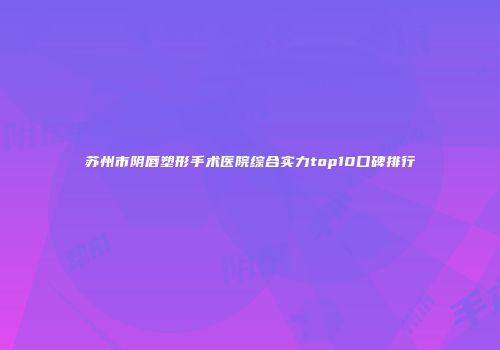 苏州市阴唇塑形手术医院综合实力top10口碑排行