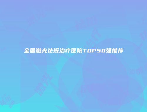 全国激光祛斑治疗医院TOP50强推荐