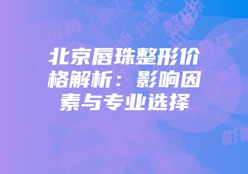 北京唇珠整形价格解析：影响因素与专业选择