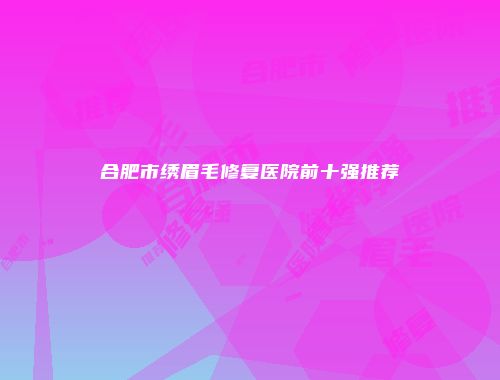 合肥市绣眉毛修复医院前十强推荐