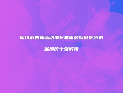 铜川市自体脂肪填充丰面颊整形医院排名榜前十强解析