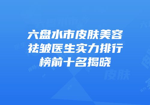 六盘水市皮肤美容祛皱医生实力排行榜前十名揭晓