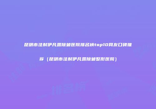 昆明市注射伊凡露除皱医院排名榜top10网友口碑推荐（昆明市注射伊凡露除皱整形医院）