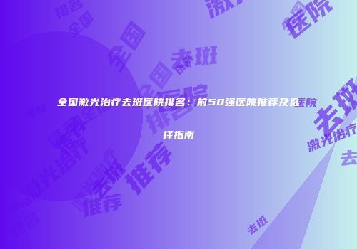 全国激光治疗去斑医院排名：前50强医院推荐及选择指南