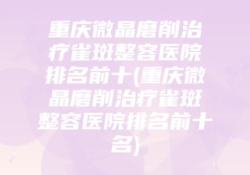 重庆微晶磨削治疗雀斑整容医院排名前十(重庆微晶磨削治疗雀斑整容医院排名前十名)