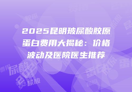 2025昆明玻尿酸胶原蛋白费用大揭秘：价格波动及医院医生推荐