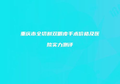 重庆市全切割双眼皮手术价格及医院实力测评