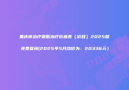 重庆市治疗吸脂治疗价格表（价目）2025版免费查询(2025年5月均价为：20336元）