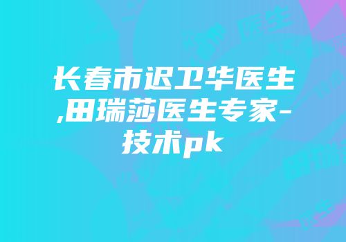 长春市迟卫华医生,田瑞莎医生专家-技术pk